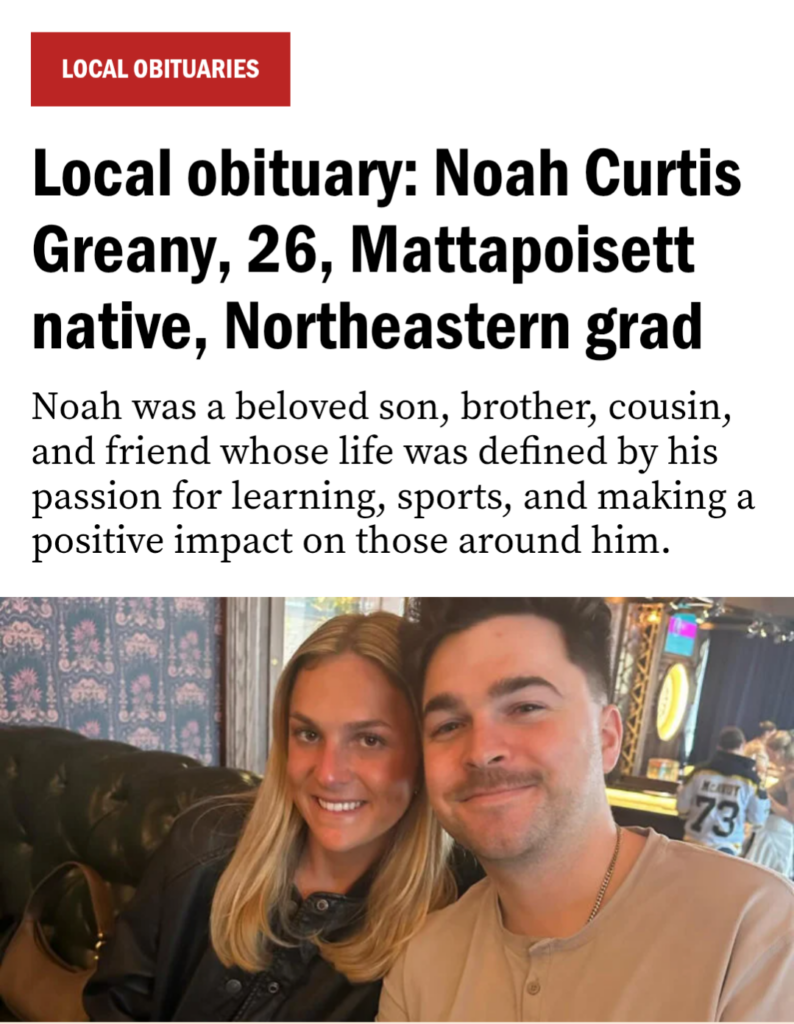 News headline: Local obituary: Noah Curtis Greany, 26, Mattapoisett native, Northeastern grad
Noah was a beloved son, brother, cousin, and friend whose life was defined by his passion for learning, sports, and making a positive impact on those around him. Photo shows a smiling woman and a young man on the right (Noah)
