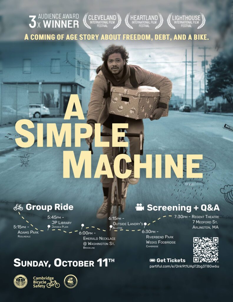 A Simple Machine. A coming of age story about freedom, debt, and a bike. Group Ride, 5:15 P M, Adams Park, Roslindale. 5:45 P M, J P Library, Jamaica Plain. 6:00 P M, Emerald Necklace @ Washington Street, Brookline. 6:15 P M, Outside Landry's, Allston. 6:30 P M, Riverbend Park Weeks Footbridge, Cambridge. Screening + Q&A, 7:30 P M, Regent Theatre, 7 Medford Street, Arlington, Massachusetts. Sunday, October eleventh. Get Tickets: https://partiful.com/e/Onk9t1UApT2bg3T8Gw6u Boston Cyclists Union, Cambridge Bicycle Safety, J P Transportation Action Group. 